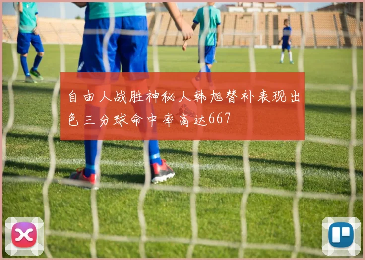 自由人战胜神秘人韩旭替补表现出色三分球命中率高达667