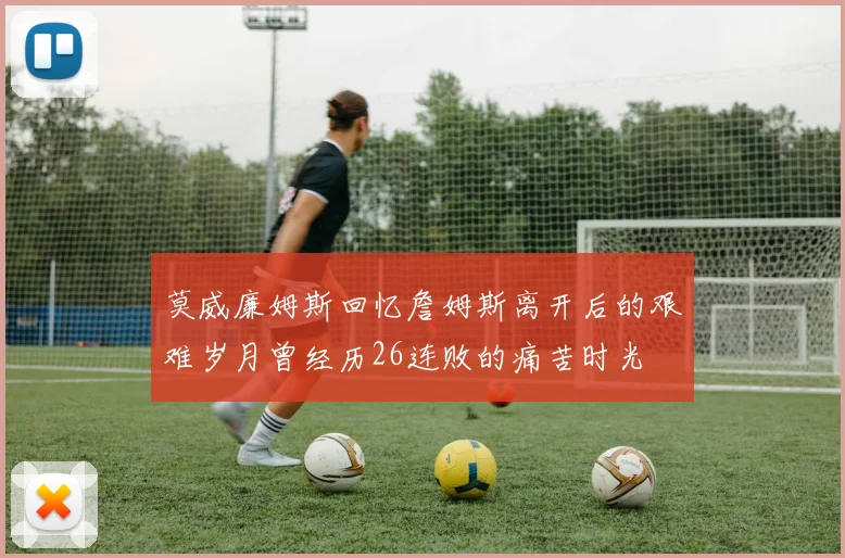 莫威廉姆斯回忆詹姆斯离开后的艰难岁月曾经历26连败的痛苦时光
