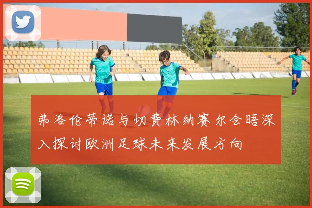弗洛伦蒂诺与切费林纳赛尔会晤深入探讨欧洲足球未来发展方向