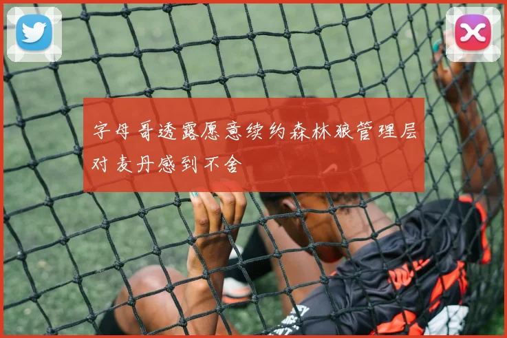字母哥透露愿意续约森林狼管理层对麦丹感到不舍