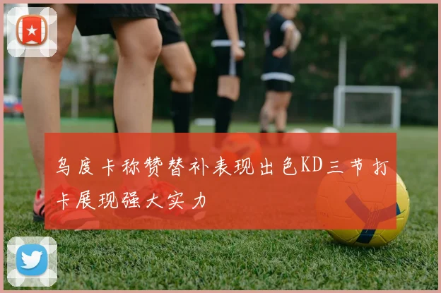 乌度卡称赞替补表现出色KD三节打卡展现强大实力