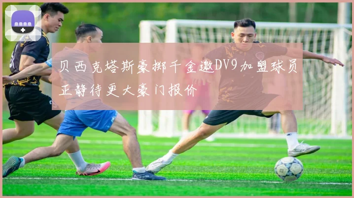 贝西克塔斯豪掷千金邀DV9加盟球员正静待更大豪门报价