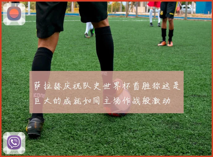 萨拉赫庆祝队史世界杯首胜称这是巨大的成就如同主场作战般激动