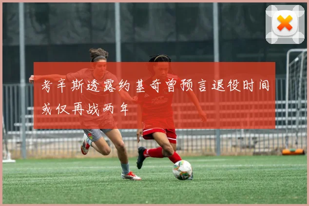 考辛斯透露约基奇曾预言退役时间或仅再战两年