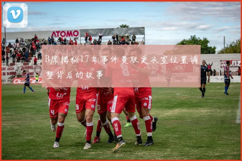 B席揭秘17年事件曼联更衣室位置调整背后的故事