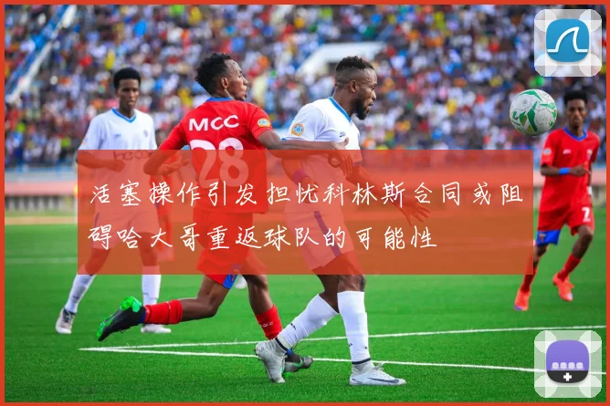 活塞操作引发担忧科林斯合同或阻碍哈大哥重返球队的可能性