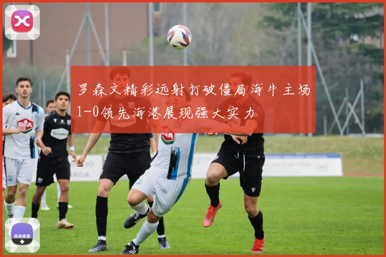 罗森文精彩远射打破僵局海牛主场1-0领先海港展现强大实力
