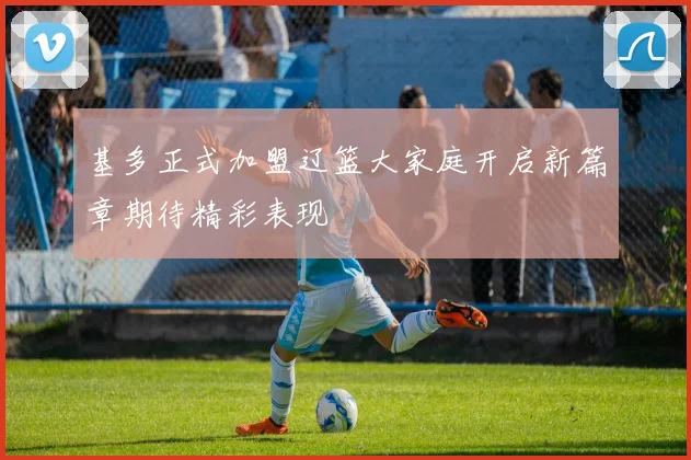 基多正式加盟辽篮大家庭开启新篇章期待精彩表现