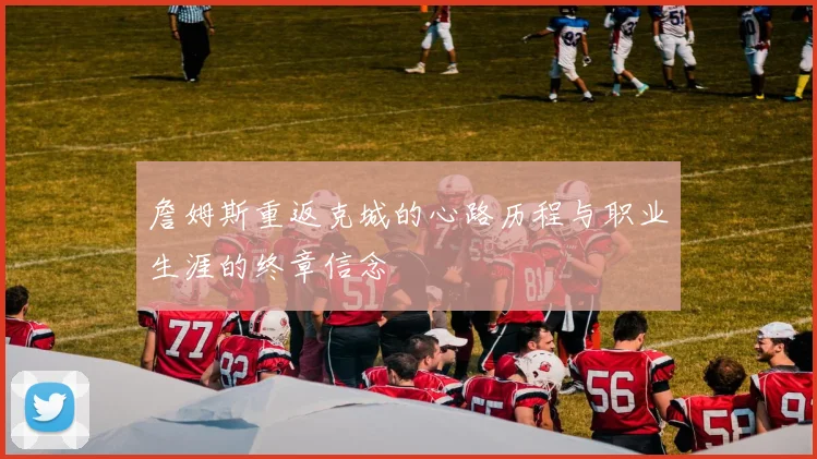 詹姆斯重返克城的心路历程与职业生涯的终章信念