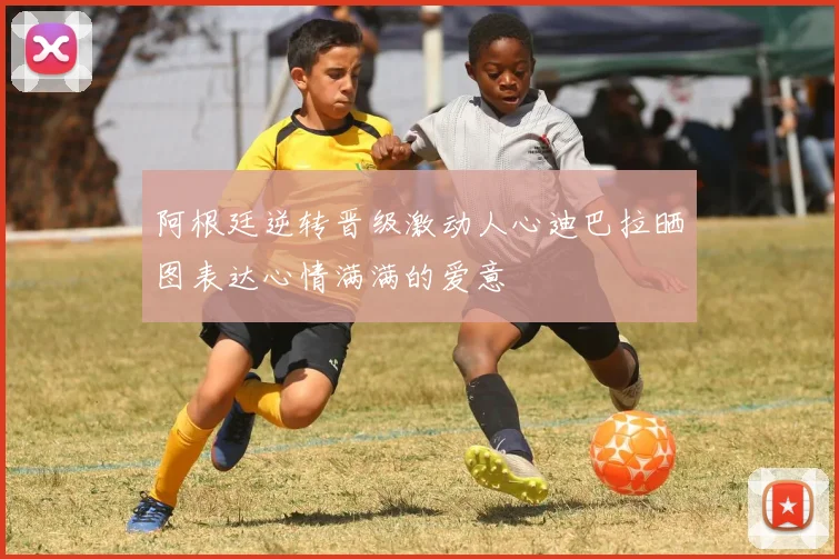 阿根廷逆转晋级激动人心迪巴拉晒图表达心情满满的爱意