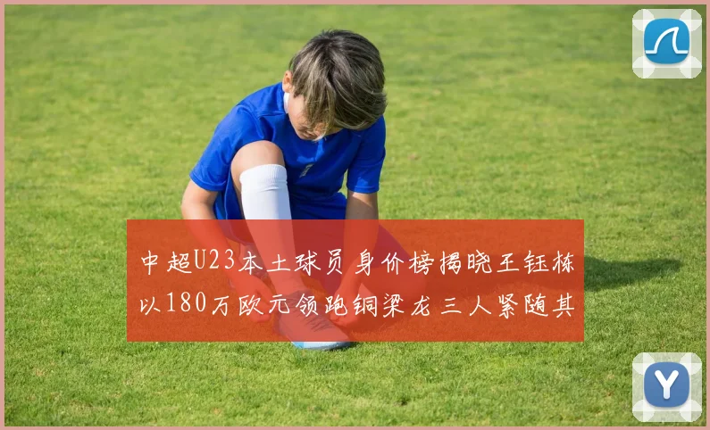 中超U23本土球员身价榜揭晓王钰栋以180万欧元领跑铜梁龙三人紧随其后