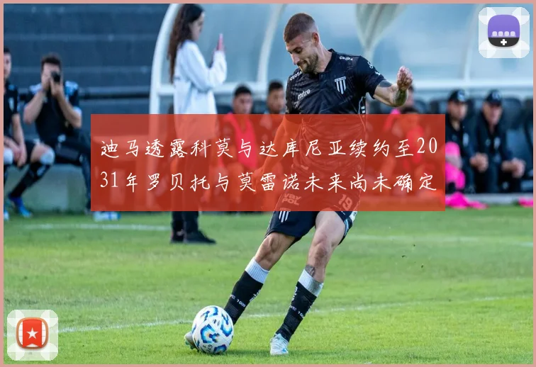 迪马透露科莫与达库尼亚续约至2031年罗贝托与莫雷诺未来尚未确定