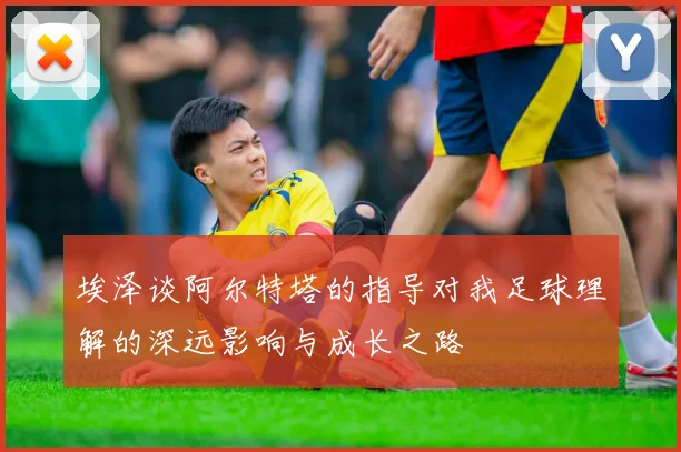 埃泽谈阿尔特塔的指导对我足球理解的深远影响与成长之路