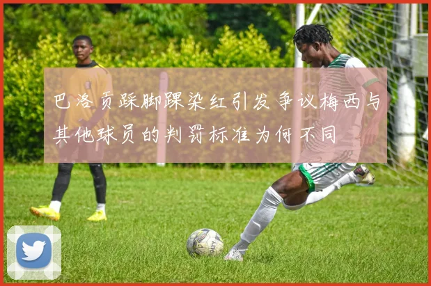 巴洛贡踩脚踝染红引发争议梅西与其他球员的判罚标准为何不同
