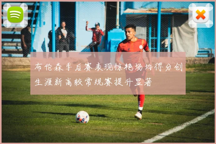 布伦森季后赛表现惊艳场均得分创生涯新高较常规赛提升显著