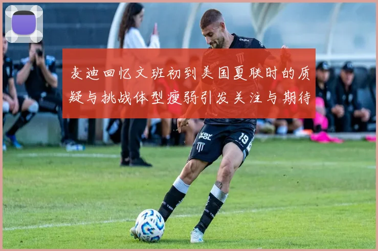 麦迪回忆文班初到美国夏联时的质疑与挑战体型瘦弱引发关注与期待
