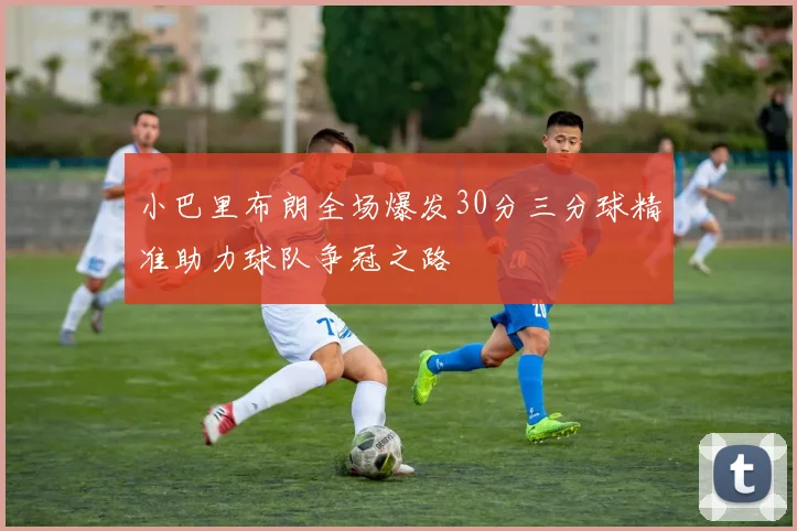 小巴里布朗全场爆发30分三分球精准助力球队争冠之路