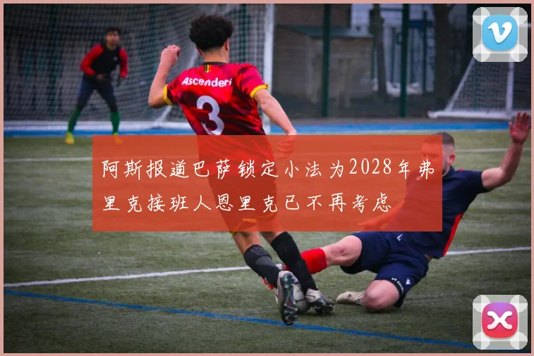 阿斯报道巴萨锁定小法为2028年弗里克接班人恩里克已不再考虑