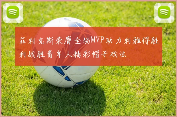 菲利克斯荣膺全场MVP助力利雅得胜利战胜青年人精彩帽子戏法