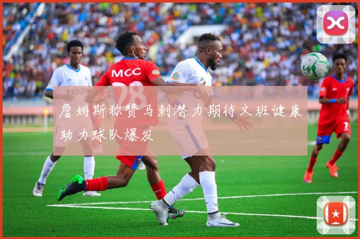 詹姆斯称赞马刺潜力期待文班健康助力球队爆发