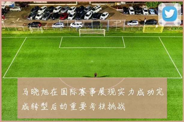马晓旭在国际赛事展现实力成功完成转型后的重要考核挑战