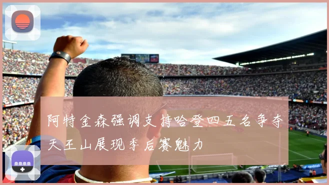 阿特金森强调支持哈登四五名争夺天王山展现季后赛魅力